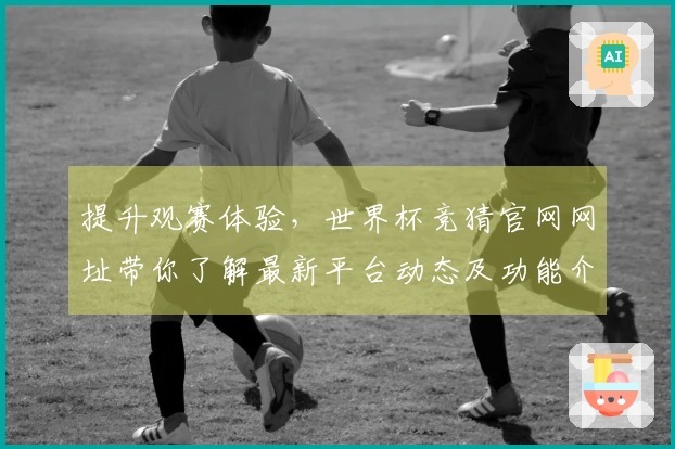 提升观赛体验,世界杯竞猜官网网址带你了解最新平台动态及功能介绍